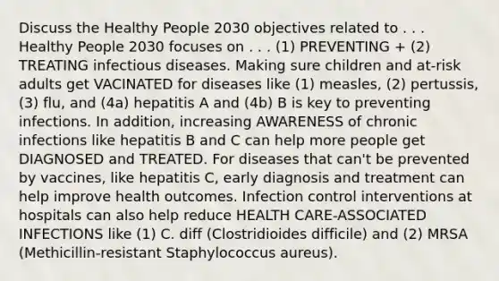 Discuss the Healthy People 2030 objectives related to . . . Healthy People 2030 focuses on . . . (1) PREVENTING + (2) TREATING infectious diseases. Making sure children and at-risk adults get VACINATED for diseases like (1) measles, (2) pertussis, (3) flu, and (4a) hepatitis A and (4b) B is key to preventing infections. In addition, increasing AWARENESS of chronic infections like hepatitis B and C can help more people get DIAGNOSED and TREATED. For diseases that can't be prevented by vaccines, like hepatitis C, early diagnosis and treatment can help improve health outcomes. Infection control interventions at hospitals can also help reduce HEALTH CARE-ASSOCIATED INFECTIONS like (1) C. diff (Clostridioides difficile) and (2) MRSA (Methicillin-resistant Staphylococcus aureus).