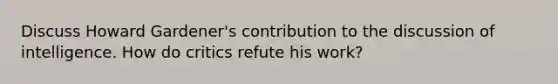Discuss Howard Gardener's contribution to the discussion of intelligence. How do critics refute his work?