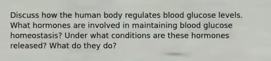 Discuss how the human body regulates blood glucose levels. What hormones are involved in maintaining blood glucose homeostasis? Under what conditions are these hormones released? What do they do?