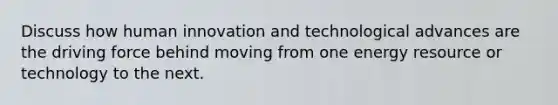 Discuss how human innovation and technological advances are the driving force behind moving from one energy resource or technology to the next.