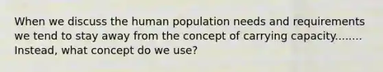 When we discuss the human population needs and requirements we tend to stay away from the concept of carrying capacity........ Instead, what concept do we use?