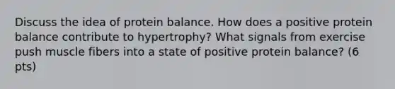 Discuss the idea of protein balance. How does a positive protein balance contribute to hypertrophy? What signals from exercise push muscle fibers into a state of positive protein balance? (6 pts)