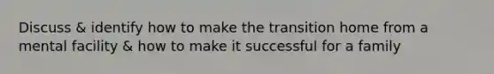 Discuss & identify how to make the transition home from a mental facility & how to make it successful for a family