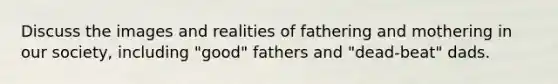 Discuss the images and realities of fathering and mothering in our society, including "good" fathers and "dead-beat" dads.