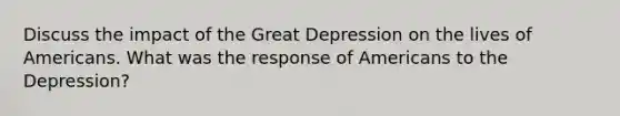 Discuss the impact of the Great Depression on the lives of Americans. What was the response of Americans to the Depression?