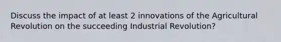 Discuss the impact of at least 2 innovations of the Agricultural Revolution on the succeeding Industrial Revolution?