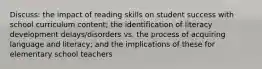 Discuss: the impact of reading skills on student success with school curriculum content; the identification of literacy development delays/disorders vs. the process of acquiring language and literacy; and the implications of these for elementary school teachers