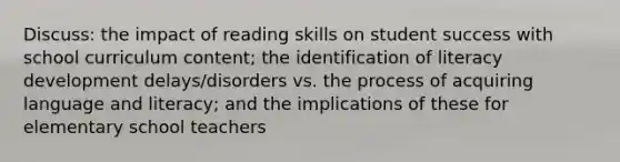 Discuss: the impact of reading skills on student success with school curriculum content; the identification of literacy development delays/disorders vs. the process of acquiring language and literacy; and the implications of these for elementary school teachers