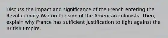 Discuss the impact and significance of the French entering the Revolutionary War on the side of the American colonists. Then, explain why France has sufficient justification to fight against the British Empire.