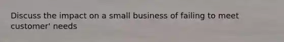 Discuss the impact on a small business of failing to meet customer' needs