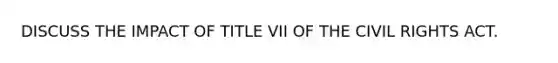 DISCUSS THE IMPACT OF TITLE VII OF THE CIVIL RIGHTS ACT.