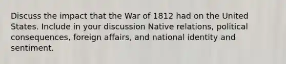 Discuss the impact that the War of 1812 had on the United States. Include in your discussion Native relations, political consequences, foreign affairs, and national identity and sentiment.