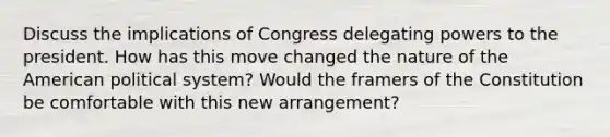 Discuss the implications of Congress delegating powers to the president. How has this move changed the nature of the American political system? Would the framers of the Constitution be comfortable with this new arrangement?