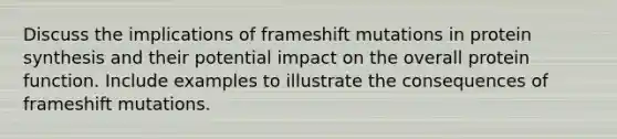 Discuss the implications of frameshift mutations in protein synthesis and their potential impact on the overall protein function. Include examples to illustrate the consequences of frameshift mutations.