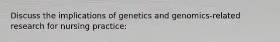 Discuss the implications of genetics and genomics-related research for nursing practice: