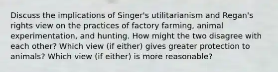 Discuss the implications of Singer's utilitarianism and Regan's rights view on the practices of factory farming, animal experimentation, and hunting. How might the two disagree with each other? Which view (if either) gives greater protection to animals? Which view (if either) is more reasonable?