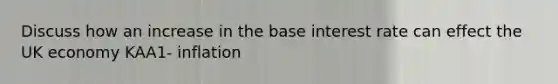 Discuss how an increase in the base interest rate can effect the UK economy KAA1- inflation