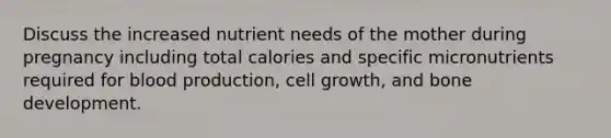 Discuss the increased nutrient needs of the mother during pregnancy including total calories and specific micronutrients required for blood production, cell growth, and bone development.