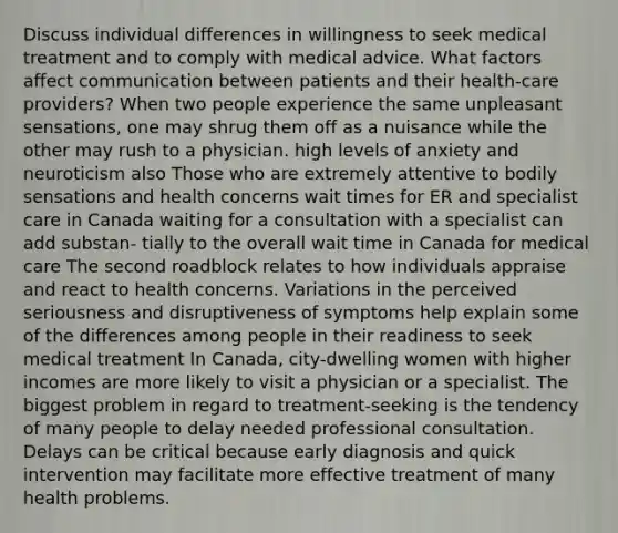 Discuss individual differences in willingness to seek medical treatment and to comply with medical advice. What factors affect communication between patients and their health-care providers? When two people experience the same unpleasant sensations, one may shrug them off as a nuisance while the other may rush to a physician. high levels of anxiety and neuroticism also Those who are extremely attentive to bodily sensations and health concerns wait times for ER and specialist care in Canada waiting for a consultation with a specialist can add substan- tially to the overall wait time in Canada for medical care The second roadblock relates to how individuals appraise and react to health concerns. Variations in the perceived seriousness and disruptiveness of symptoms help explain some of the differences among people in their readiness to seek medical treatment In Canada, city-dwelling women with higher incomes are more likely to visit a physician or a specialist. The biggest problem in regard to treatment-seeking is the tendency of many people to delay needed professional consultation. Delays can be critical because early diagnosis and quick intervention may facilitate more effective treatment of many health problems.