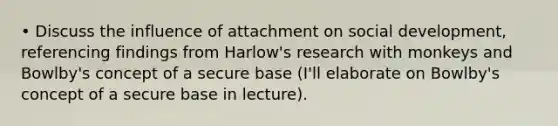 • Discuss the influence of attachment on social development, referencing findings from Harlow's research with monkeys and Bowlby's concept of a secure base (I'll elaborate on Bowlby's concept of a secure base in lecture).