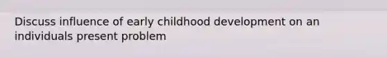 Discuss influence of early childhood development on an individuals present problem