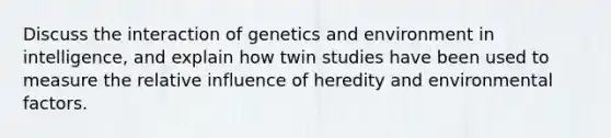 Discuss the interaction of genetics and environment in intelligence, and explain how twin studies have been used to measure the relative influence of heredity and environmental factors.