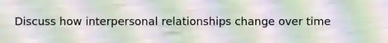 Discuss how interpersonal relationships change over time