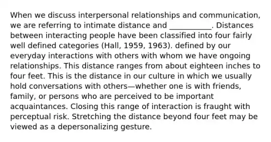 When we discuss interpersonal relationships and communication, we are referring to intimate distance and ___________. Distances between interacting people have been classified into four fairly well defined categories (Hall, 1959, 1963). defined by our everyday interactions with others with whom we have ongoing relationships. This distance ranges from about eighteen inches to four feet. This is the distance in our culture in which we usually hold conversations with others—whether one is with friends, family, or persons who are perceived to be important acquaintances. Closing this range of interaction is fraught with perceptual risk. Stretching the distance beyond four feet may be viewed as a depersonalizing gesture.