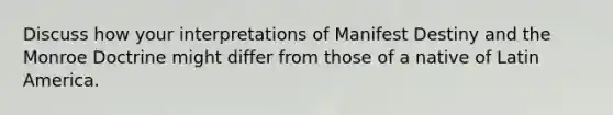 Discuss how your interpretations of Manifest Destiny and the Monroe Doctrine might differ from those of a native of Latin America.