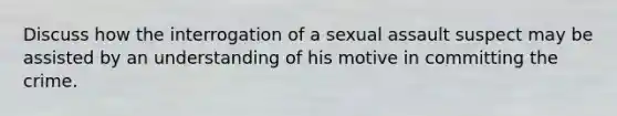 Discuss how the interrogation of a sexual assault suspect may be assisted by an understanding of his motive in committing the crime.