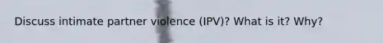 Discuss intimate partner violence (IPV)? What is it? Why?