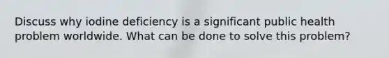 Discuss why iodine deficiency is a significant public health problem worldwide. What can be done to solve this problem?