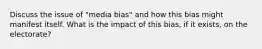 Discuss the issue of "media bias" and how this bias might manifest itself. What is the impact of this bias, if it exists, on the electorate?