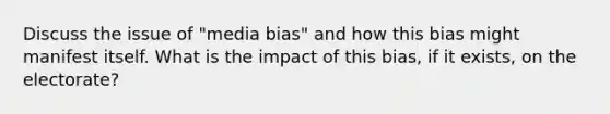 Discuss the issue of "media bias" and how this bias might manifest itself. What is the impact of this bias, if it exists, on the electorate?