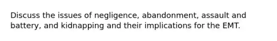 Discuss the issues of negligence, abandonment, assault and battery, and kidnapping and their implications for the EMT.