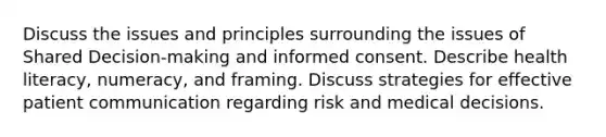 Discuss the issues and principles surrounding the issues of Shared Decision-making and informed consent. Describe health literacy, numeracy, and framing. Discuss strategies for effective patient communication regarding risk and medical decisions.