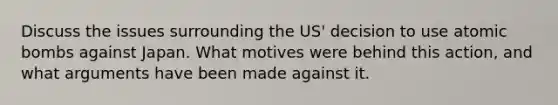 Discuss the issues surrounding the US' decision to use atomic bombs against Japan. What motives were behind this action, and what arguments have been made against it.
