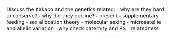 Discuss the Kakapo and the genetics related: - why are they hard to conserve? - why did they decline? - present - supplementary feeding - sex allocation theory - molecular sexing - microsatellie and allelic variation - why check paternity and RS - relatedness