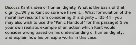 Discuss Kant's idea of human dignity. What is the basis of that dignity...Why is Kant so sure we have it... What formulation of the moral law results from considering this dignity... (35-44 - you may also wish to use the "Panic Handout" for this passage) Give your own realistic example of an action which Kant would consider wrong based on his understanding of human dignity, and explain how his principle works in this case.