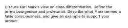 Discuss Karl Marx's view on class differentiation. Define the terms bourgeoisie and proletariat. Describe what Marx termed a false consciousness, and give an example to support your answer.