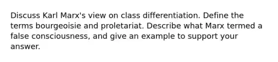 Discuss Karl Marx's view on class differentiation. Define the terms bourgeoisie and proletariat. Describe what Marx termed a false consciousness, and give an example to support your answer.