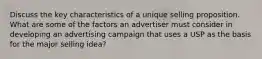 Discuss the key characteristics of a unique selling proposition. What are some of the factors an advertiser must consider in developing an advertising campaign that uses a USP as the basis for the major selling idea?