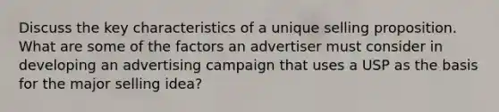 Discuss the key characteristics of a unique selling proposition. What are some of the factors an advertiser must consider in developing an advertising campaign that uses a USP as the basis for the major selling idea?