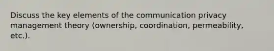 Discuss the key elements of the communication privacy management theory (ownership, coordination, permeability, etc.).