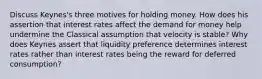 Discuss Keynes's three motives for holding money. How does his assertion that interest rates affect the demand for money help undermine the Classical assumption that velocity is stable? Why does Keynes assert that liquidity preference determines interest rates rather than interest rates being the reward for deferred consumption?