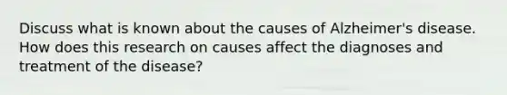 Discuss what is known about the causes of Alzheimer's disease. How does this research on causes affect the diagnoses and treatment of the disease?