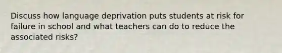 Discuss how language deprivation puts students at risk for failure in school and what teachers can do to reduce the associated risks?