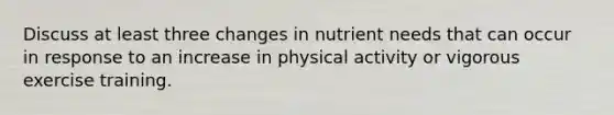 Discuss at least three changes in nutrient needs that can occur in response to an increase in physical activity or vigorous exercise training.