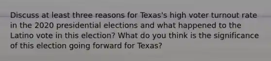 Discuss at least three reasons for Texas's high voter turnout rate in the 2020 presidential elections and what happened to the Latino vote in this election? What do you think is the significance of this election going forward for Texas?