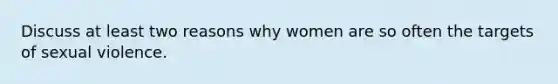 Discuss at least two reasons why women are so often the targets of sexual violence.